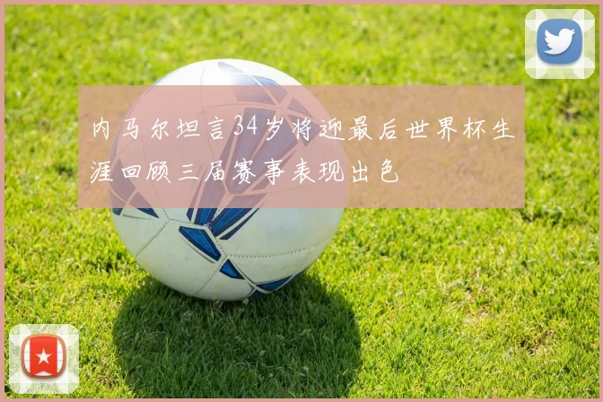 内马尔坦言34岁将迎最后世界杯生涯回顾三届赛事表现出色