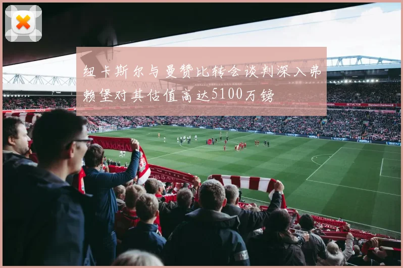 纽卡斯尔与曼赞比转会谈判深入弗赖堡对其估值高达5100万镑