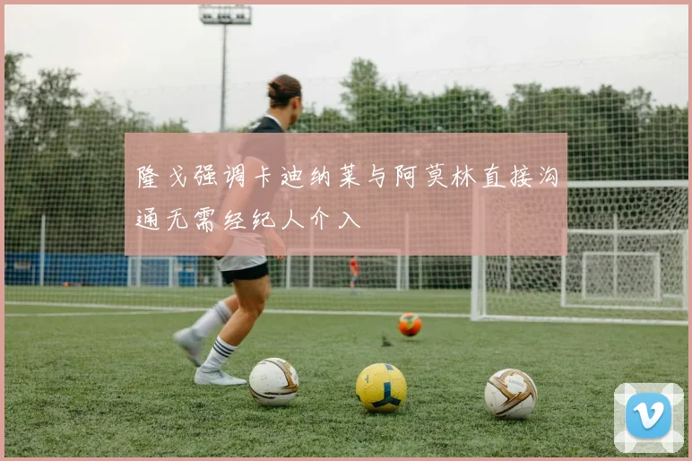 隆戈强调卡迪纳莱与阿莫林直接沟通无需经纪人介入