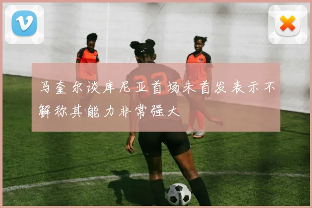 马奎尔谈库尼亚首场未首发表示不解称其能力非常强大