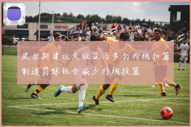 皮尔斯建议文班亚马多打内线扣篮制造罚球机会减少外线投篮