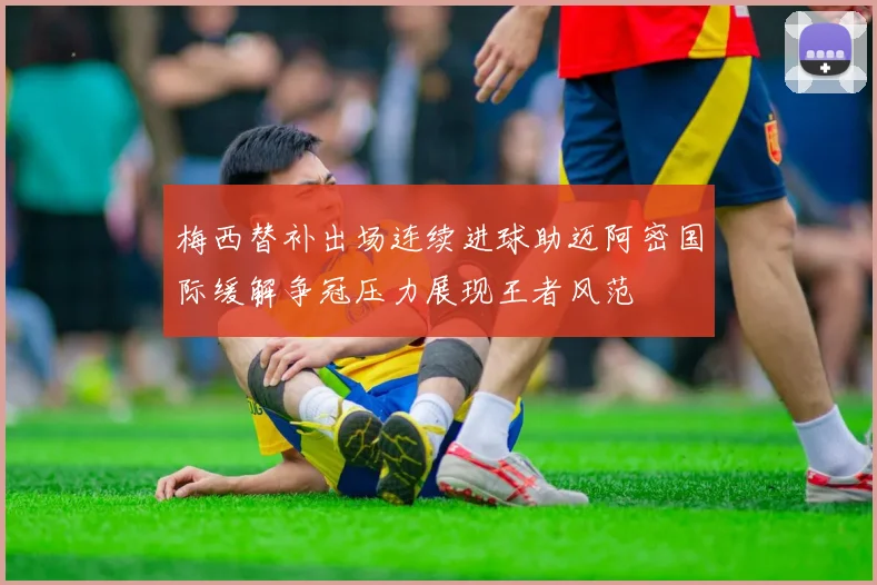 梅西替补出场连续进球助迈阿密国际缓解争冠压力展现王者风范