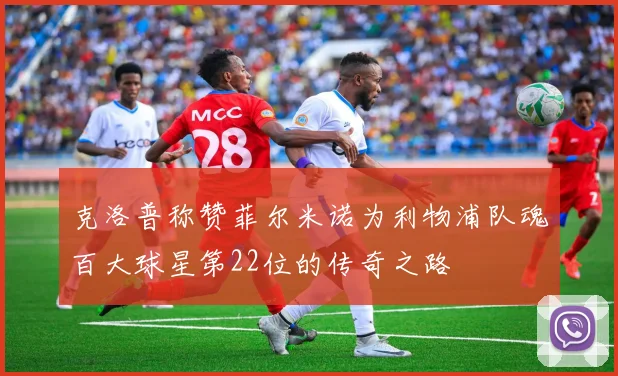 克洛普称赞菲尔米诺为利物浦队魂百大球星第22位的传奇之路