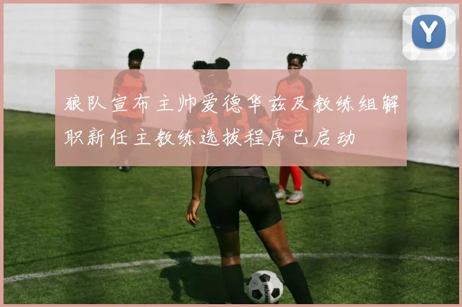狼队宣布主帅爱德华兹及教练组解职新任主教练选拔程序已启动