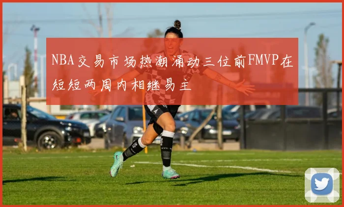 NBA交易市场热潮涌动三位前FMVP在短短两周内相继易主