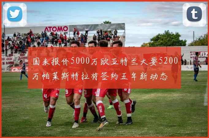 国米报价5000万欧亚特兰大要5200万帕莱斯特拉将签约五年新动态