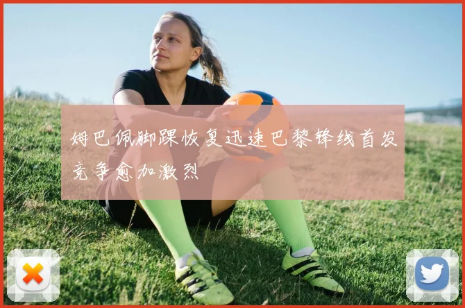 姆巴佩脚踝恢复迅速巴黎锋线首发竞争愈加激烈