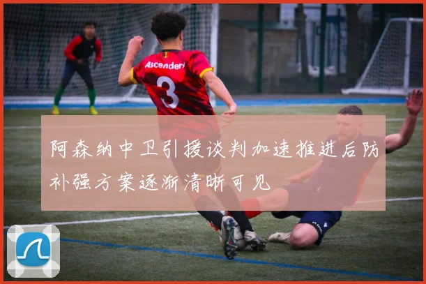 阿森纳中卫引援谈判加速推进后防补强方案逐渐清晰可见