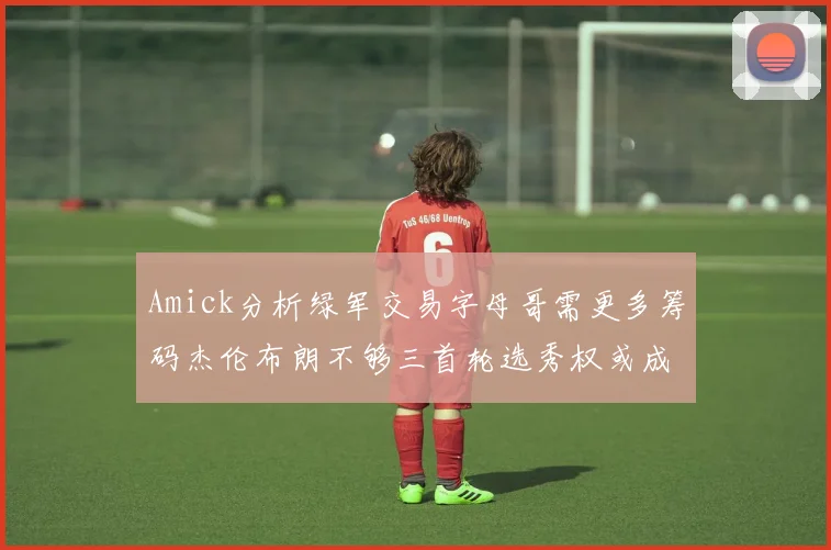 Amick分析绿军交易字母哥需更多筹码杰伦布朗不够三首轮选秀权或成关键