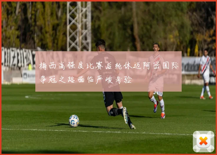 梅西高强度比赛后轮休迈阿密国际争冠之路面临严峻考验