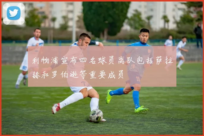 利物浦宣布四名球员离队包括萨拉赫和罗伯逊等重要成员