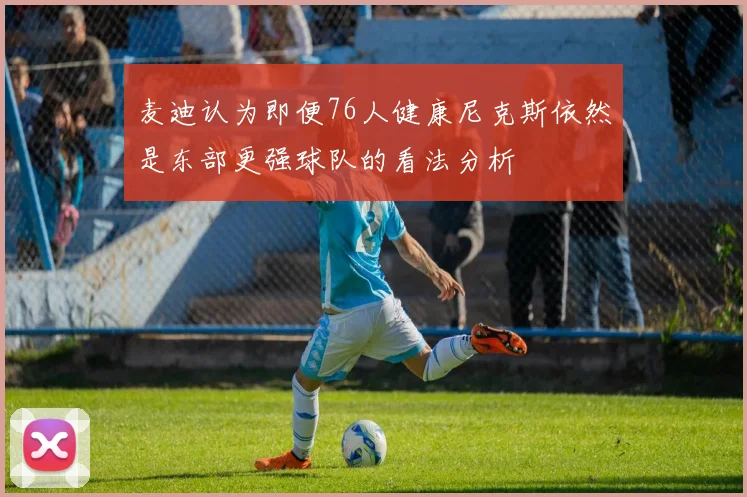 麦迪认为即便76人健康尼克斯依然是东部更强球队的看法分析
