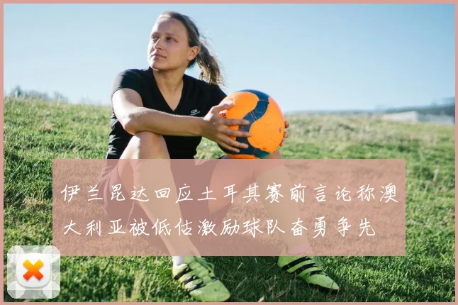 伊兰昆达回应土耳其赛前言论称澳大利亚被低估激励球队奋勇争先