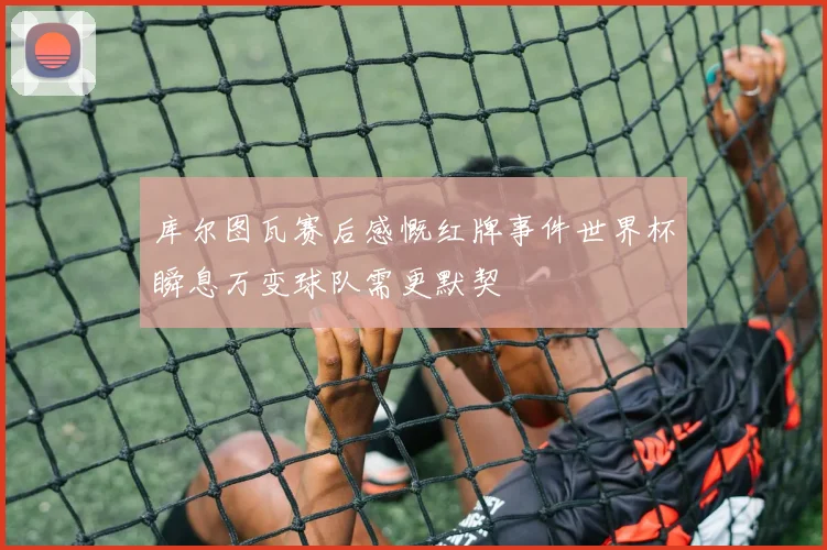 库尔图瓦赛后感慨红牌事件世界杯瞬息万变球队需更默契