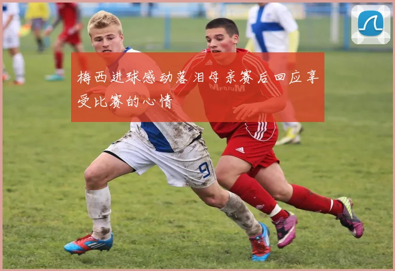 梅西进球感动落泪母亲赛后回应享受比赛的心情