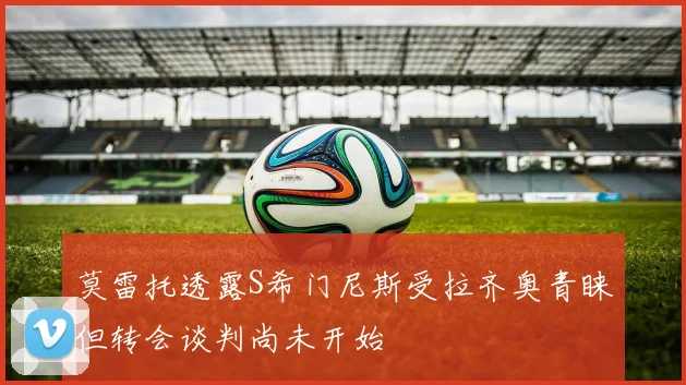 莫雷托透露S希门尼斯受拉齐奥青睐但转会谈判尚未开始