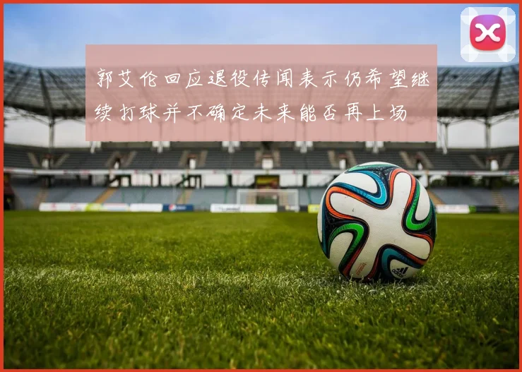 郭艾伦回应退役传闻表示仍希望继续打球并不确定未来能否再上场