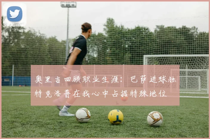 奥里吉回顾职业生涯：巴萨进球独特克洛普在我心中占据特殊地位