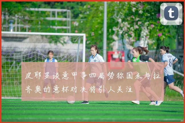 皮耶罗谈意甲争四局势称国米与拉齐奥的意杯对决将引人关注
