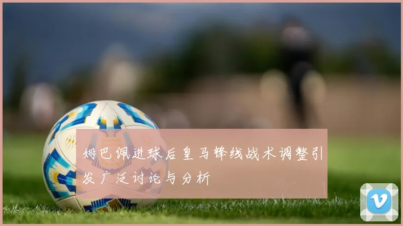 姆巴佩进球后皇马锋线战术调整引发广泛讨论与分析