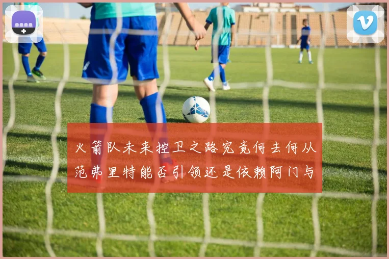火箭队未来控卫之路究竟何去何从范弗里特能否引领还是依赖阿门与谢泼德