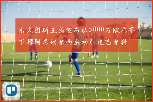 尤文图斯正式宣布以5000万欧元签下穆阿尼切尔西成功引进巴尔科