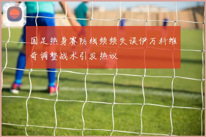 国足热身赛防线频频失误伊万科维奇调整战术引发热议